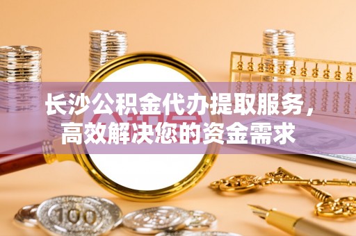 白银长沙公积金代办提取服务，高效解决您的资金需求
