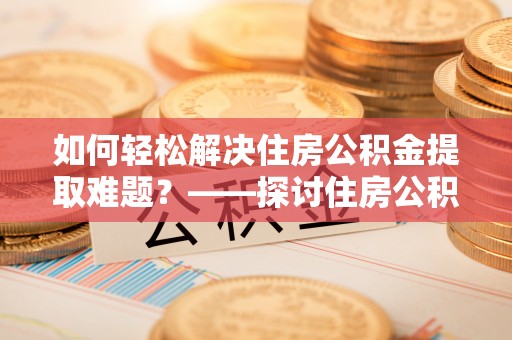 白银如何轻松解决住房公积金提取难题？——探讨住房公积金提取代办服务