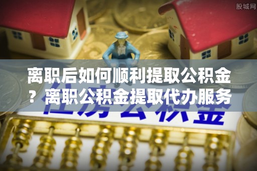 白银离职后如何顺利提取公积金？离职公积金提取代办服务帮你搞定！
