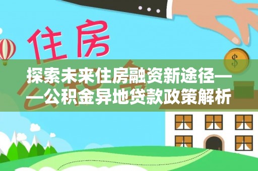 白银探索未来住房融资新途径——公积金异地贷款政策解析与实践