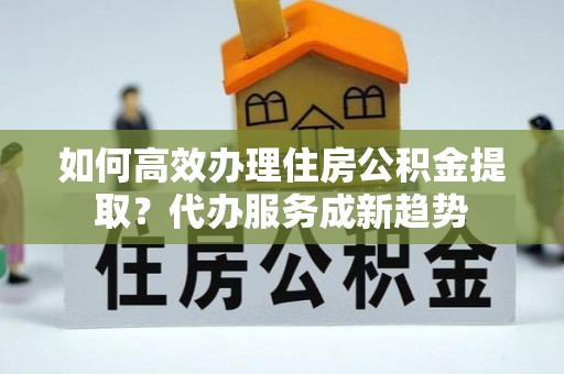 白银如何高效办理住房公积金提取？代办服务成新趋势