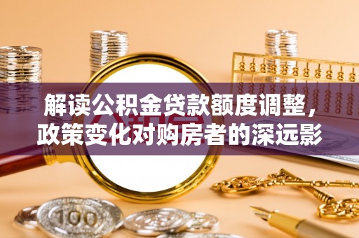 白银解读公积金贷款额度调整，政策变化对购房者的深远影响