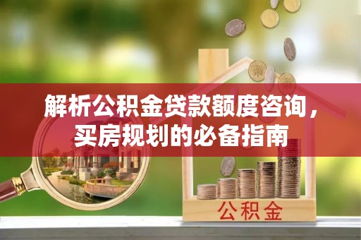 白银解析公积金贷款额度咨询，买房规划的必备指南