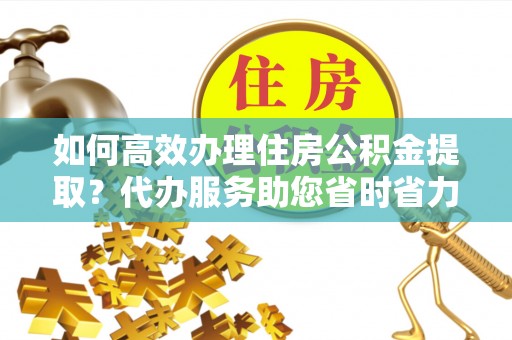 白银如何高效办理住房公积金提取？代办服务助您省时省力