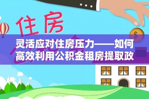 白银灵活应对住房压力——如何高效利用公积金租房提取政策