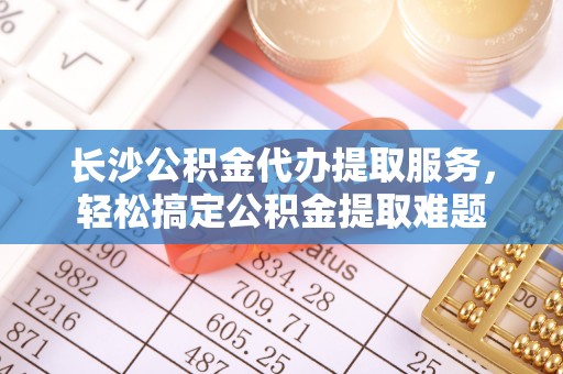 白银长沙公积金代办提取服务，轻松搞定公积金提取难题