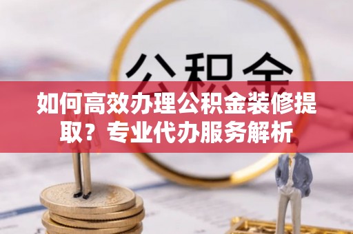 白银如何高效办理公积金装修提取？专业代办服务解析