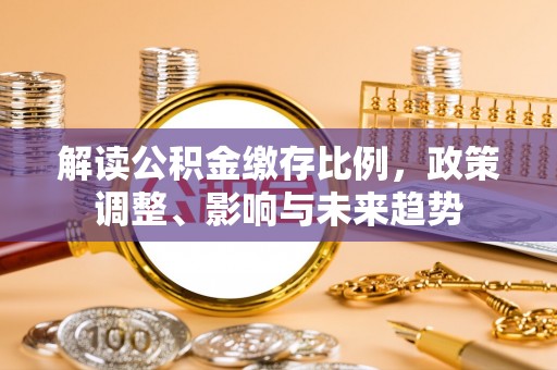 白银解读公积金缴存比例，政策调整、影响与未来趋势