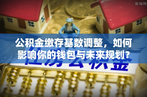 白银公积金缴存基数调整，如何影响你的钱包与未来规划？
