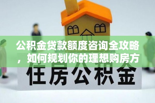 白银公积金贷款额度咨询全攻略，如何规划你的理想购房方案