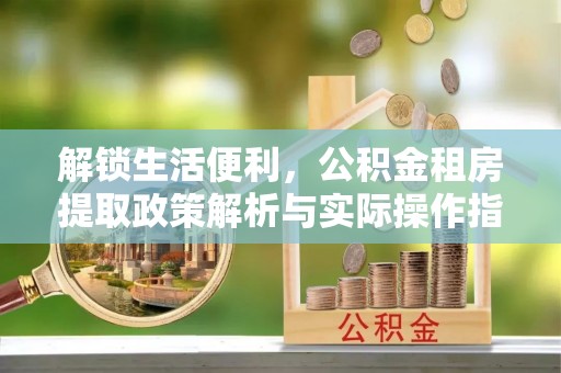 白银解锁生活便利，公积金租房提取政策解析与实际操作指南
