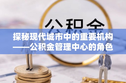 白银探秘现代城市中的重要机构——公积金管理中心的角色与使命