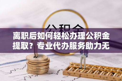 白银离职后如何轻松办理公积金提取？专业代办服务助力无忧