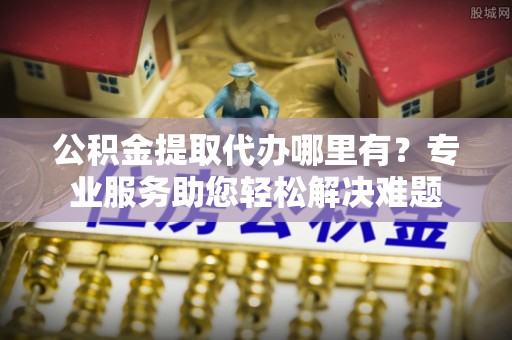 白银公积金提取代办哪里有？专业服务助您轻松解决难题