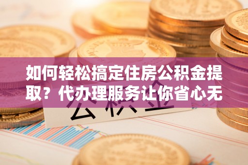 白银如何轻松搞定住房公积金提取？代办理服务让你省心无忧
