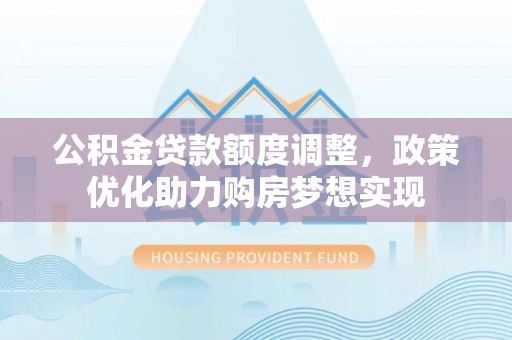 白银公积金贷款额度调整，政策优化助力购房梦想实现