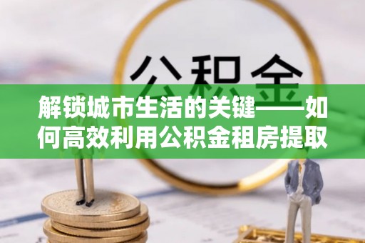 白银解锁城市生活的关键——如何高效利用公积金租房提取实现居住自由
