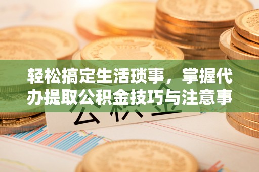 白银轻松搞定生活琐事，掌握代办提取公积金技巧与注意事项