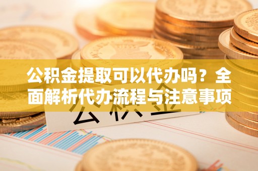 白银公积金提取可以代办吗？全面解析代办流程与注意事项
